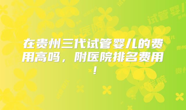 在贵州三代试管婴儿的费用高吗，附医院排名费用！