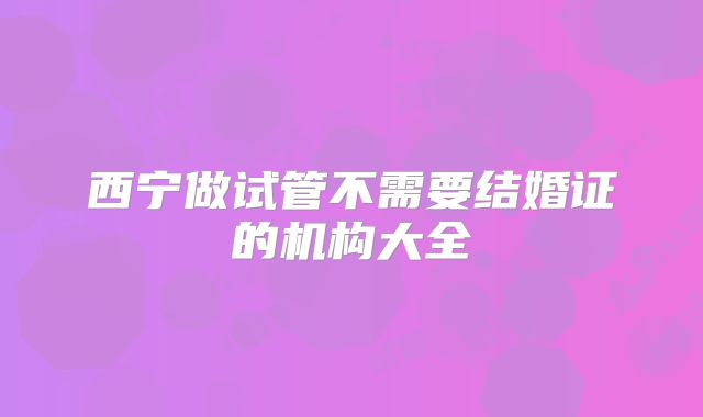 西宁做试管不需要结婚证的机构大全