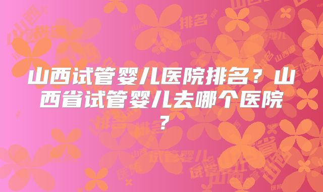 山西试管婴儿医院排名?山西省试管婴儿去哪个医院?