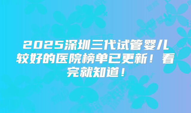 2025深圳三代试管婴儿较好的医院榜单已更新！看完就知道！
