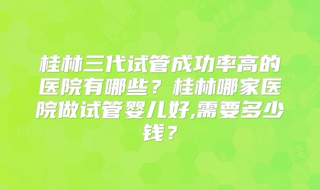 桂林三代试管成功率高的医院有哪些？桂林哪家医院做试管婴儿好,需要多少钱？