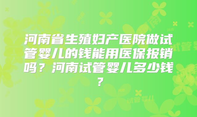 河南省生殖妇产医院做试管婴儿的钱能用医保报销吗？河南试管婴儿多少钱？