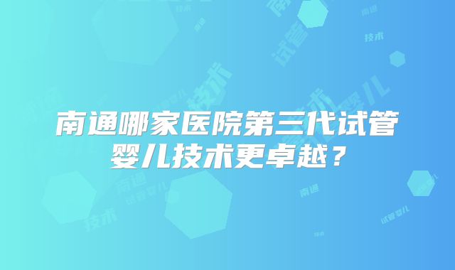 南通哪家医院第三代试管婴儿技术更卓越？