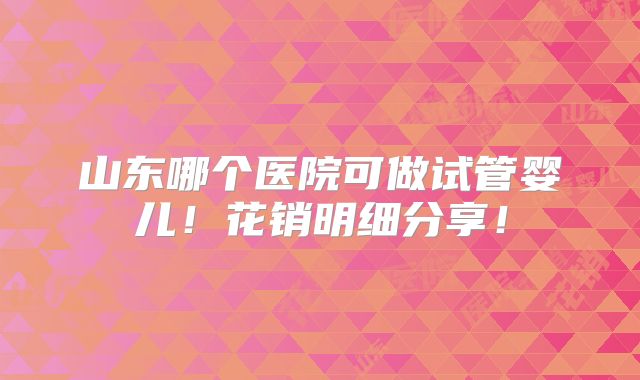 山东哪个医院可做试管婴儿！花销明细分享！