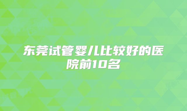 东莞试管婴儿比较好的医院前10名