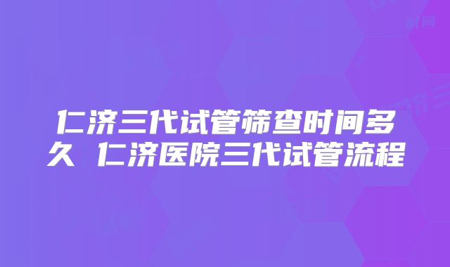 仁济三代试管筛查时间多久 仁济医院三代试管流程