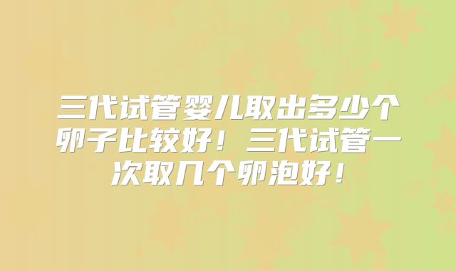 三代试管婴儿取出多少个卵子比较好！三代试管一次取几个卵泡好！