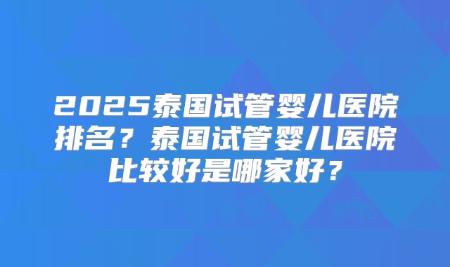2025泰国试管婴儿医院排名?泰国试管婴儿医院比较好是哪家好?