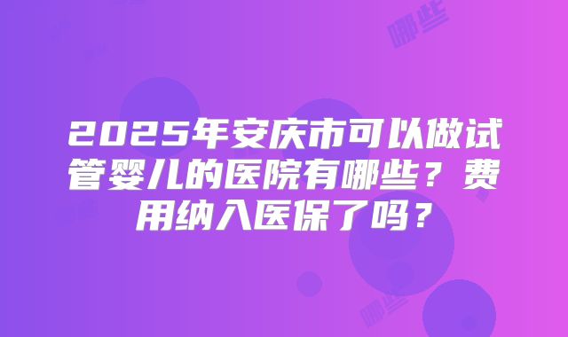 2025年安庆市可以做试管婴儿的医院有哪些？费用纳入医保了吗？