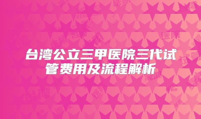 台湾公立三甲医院三代试管费用及流程解析