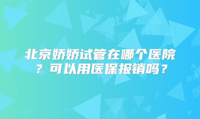 北京娇娇试管在哪个医院？可以用医保报销吗？