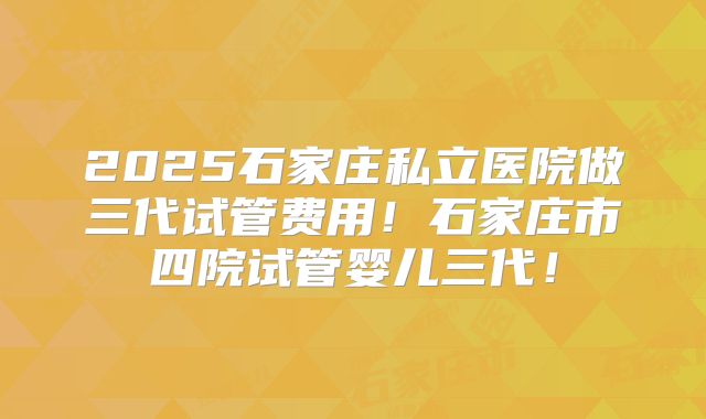 2025石家庄私立医院做三代试管费用！石家庄市四院试管婴儿三代！