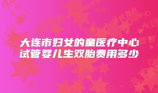 大连市妇女的童医疗中心试管婴儿生双胎费用多少