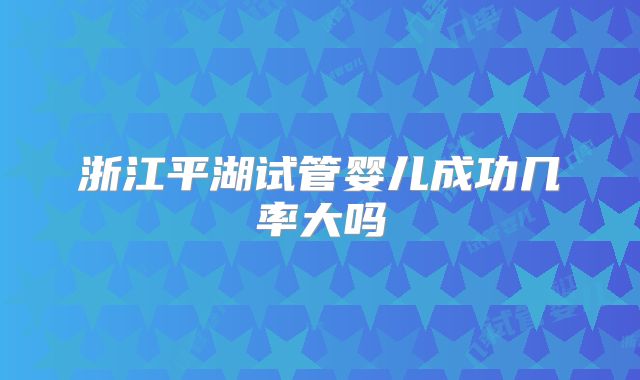 浙江平湖试管婴儿成功几率大吗