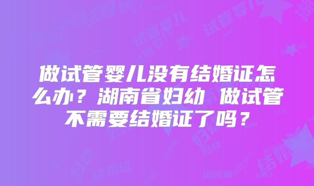 做试管婴儿没有结婚证怎么办？湖南省妇幼 做试管不需要结婚证了吗？
