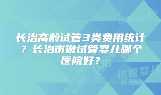 长治高龄试管3类费用统计？长治市做试管婴儿哪个医院好？