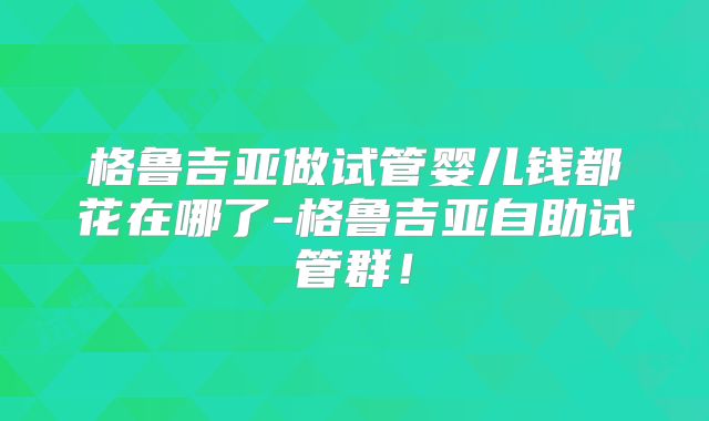 格鲁吉亚做试管婴儿钱都花在哪了-格鲁吉亚自助试管群！