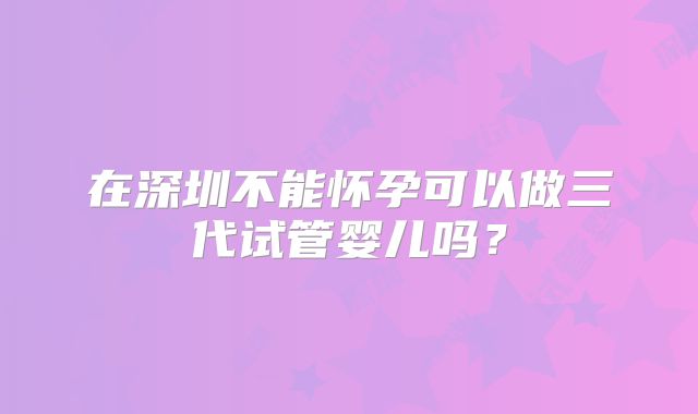 在深圳不能怀孕可以做三代试管婴儿吗？