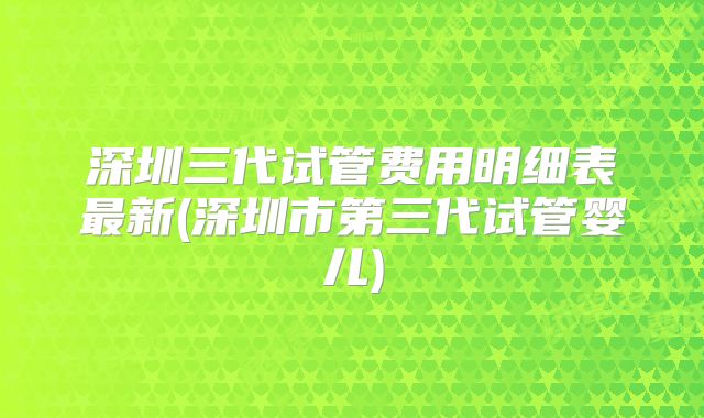 深圳三代试管费用明细表最新(深圳市第三代试管婴儿)