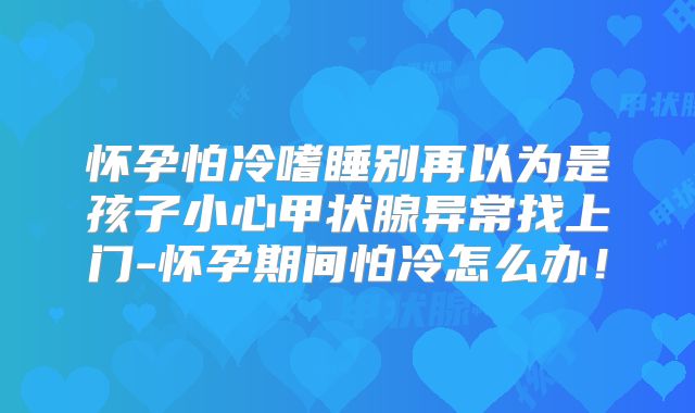 怀孕怕冷嗜睡别再以为是孩子小心甲状腺异常找上门-怀孕期间怕冷怎么办！