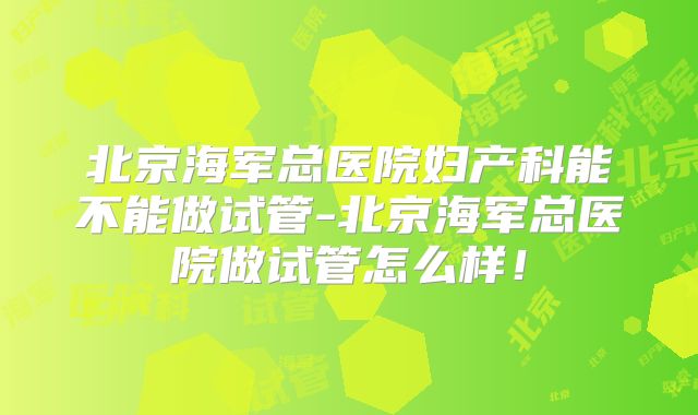 北京海军总医院妇产科能不能做试管-北京海军总医院做试管怎么样！