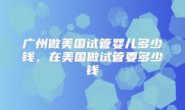 广州做美国试管婴儿多少钱，在美国做试管要多少钱