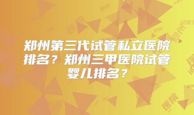 郑州第三代试管私立医院排名？郑州三甲医院试管婴儿排名？