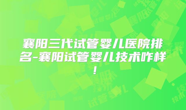 襄阳三代试管婴儿医院排名-襄阳试管婴儿技术咋样！
