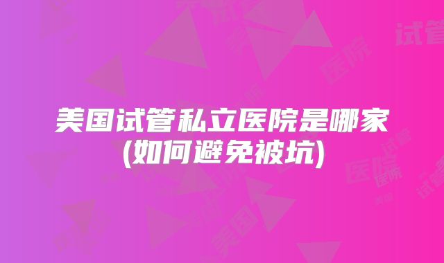 美国试管私立医院是哪家(如何避免被坑)