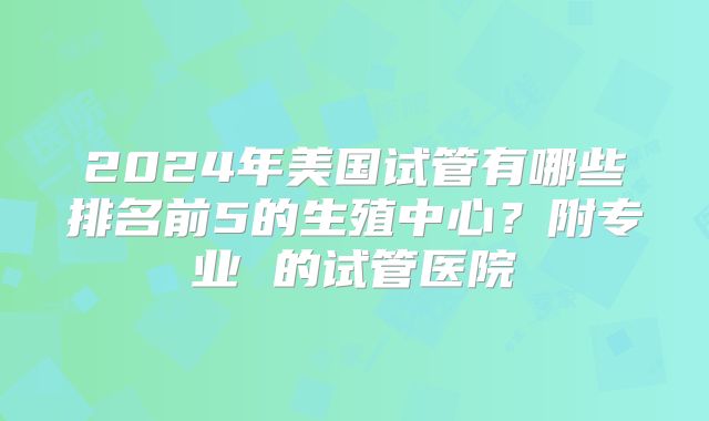 2024年美国试管有哪些排名前5的生殖中心？附专业 的试管医院