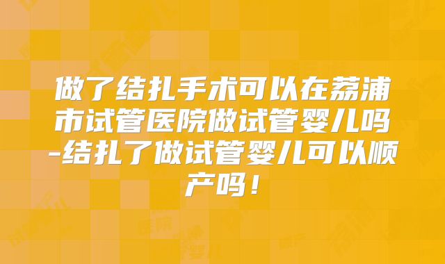 做了结扎手术可以在荔浦市试管医院做试管婴儿吗-结扎了做试管婴儿可以顺产吗！