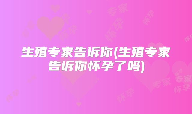 生殖专家告诉你(生殖专家告诉你怀孕了吗)
