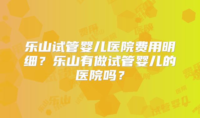 乐山试管婴儿医院费用明细？乐山有做试管婴儿的医院吗？