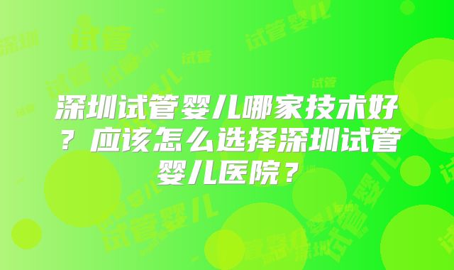 深圳试管婴儿哪家技术好？应该怎么选择深圳试管婴儿医院？