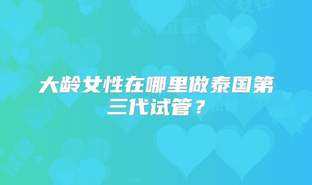 大龄女性在哪里做泰国第三代试管？