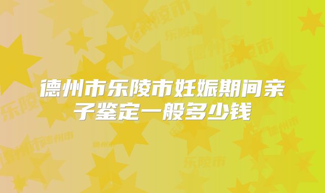 德州市乐陵市妊娠期间亲子鉴定一般多少钱