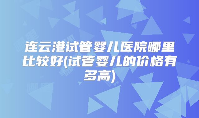 连云港试管婴儿医院哪里比较好(试管婴儿的价格有多高)