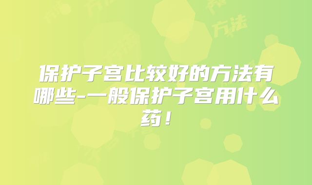 保护子宫比较好的方法有哪些-一般保护子宫用什么药！