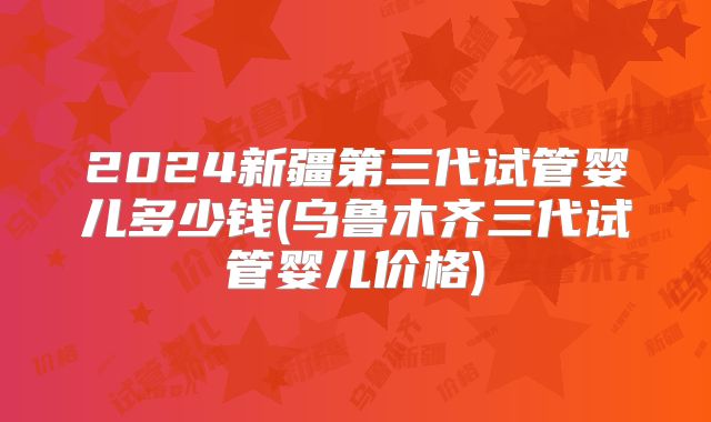2024新疆第三代试管婴儿多少钱(乌鲁木齐三代试管婴儿价格)