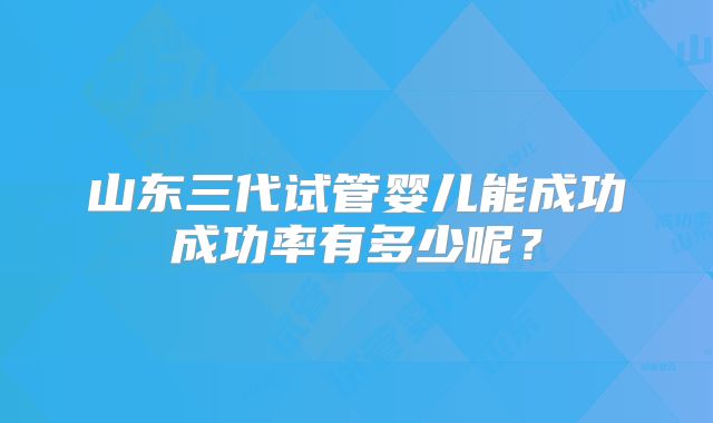 山东三代试管婴儿能成功成功率有多少呢？