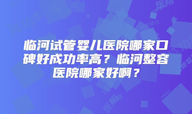 临河试管婴儿医院哪家口碑好成功率高？临河整容医院哪家好啊？