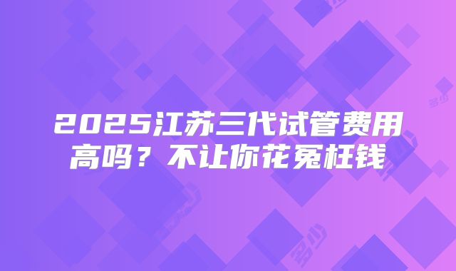 2025江苏三代试管费用高吗？不让你花冤枉钱