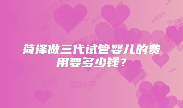 菏泽做三代试管婴儿的费用要多少钱？