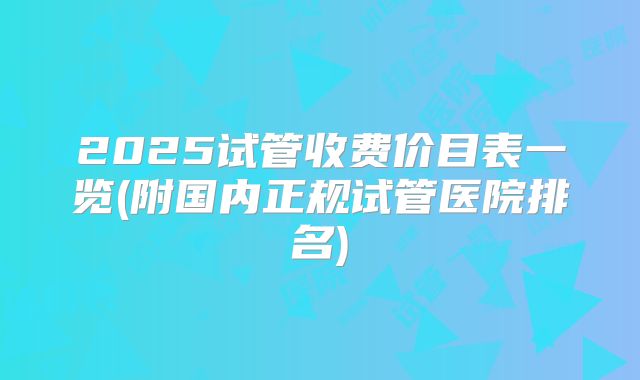 2025试管收费价目表一览(附国内正规试管医院排名)