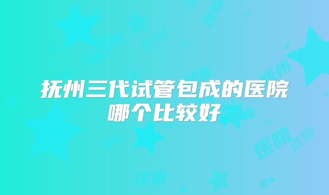 抚州三代试管包成的医院哪个比较好