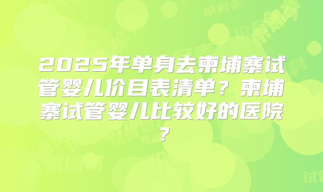 2025年单身去柬埔寨试管婴儿价目表清单？柬埔寨试管婴儿比较好的医院？