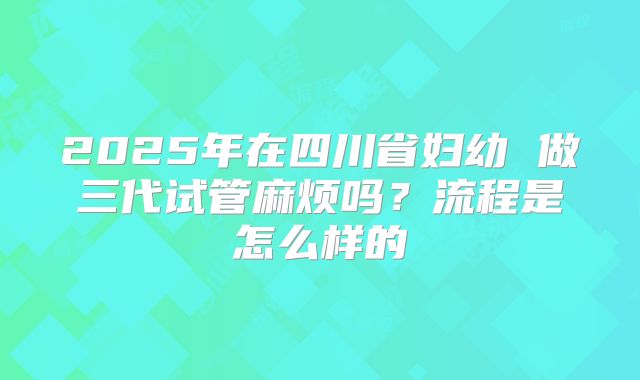 2025年在四川省妇幼 做三代试管麻烦吗？流程是怎么样的