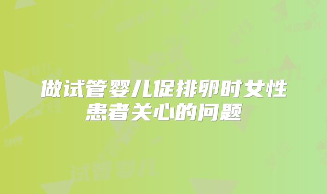 做试管婴儿促排卵时女性患者关心的问题