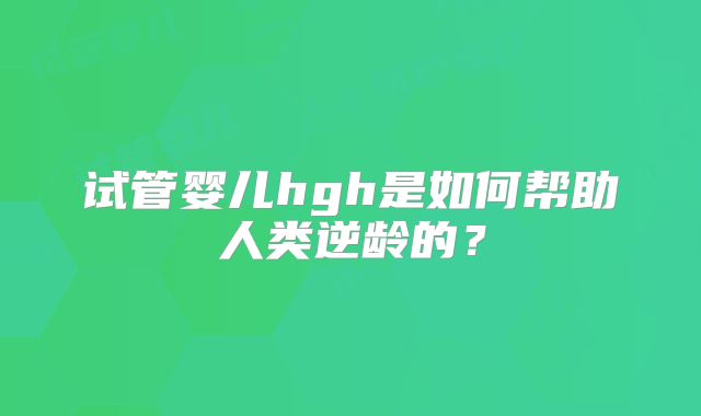 试管婴儿hgh是如何帮助人类逆龄的？