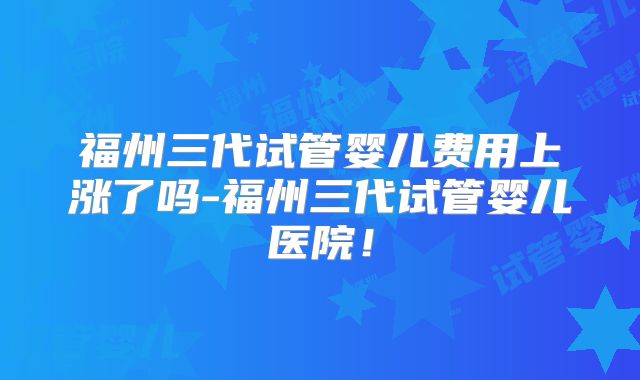 福州三代试管婴儿费用上涨了吗-福州三代试管婴儿医院！